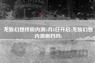 龙族幻想终极内测5月8日开启(龙族幻想内测删档吗)