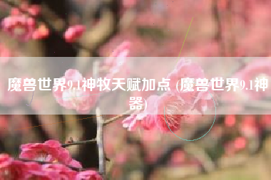 魔兽世界9.1神牧天赋加点 (魔兽世界9.1神器)