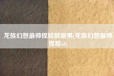 龙族幻想最帅捏脸数据男(龙族幻想最帅捏脸id)