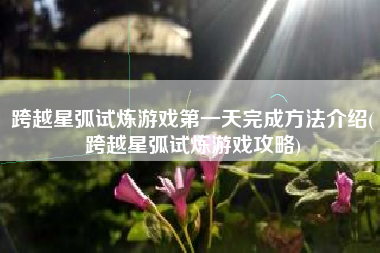 跨越星弧试炼游戏第一天完成方法介绍(跨越星弧试炼游戏攻略)