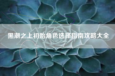黑潮之上初始角色选择指南攻略大全