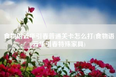 食物语云华引春普通关卡怎么打(食物语云华引春特殊家具)