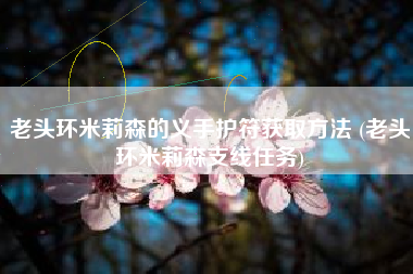 老头环米莉森的义手护符获取方法 (老头环米莉森支线任务)