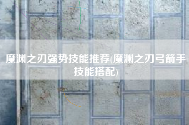 魔渊之刃强势技能推荐(魔渊之刃弓箭手技能搭配)
