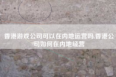 香港游戏公司可以在内地运营吗,香港公司如何在内地经营