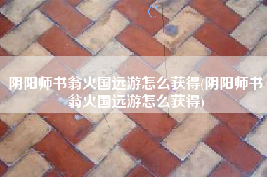 阴阳师书翁火国远游怎么获得(阴阳师书翁火国远游怎么获得)