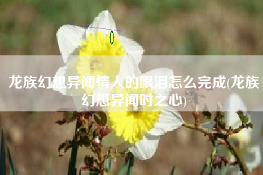 龙族幻想异闻情人的眼泪怎么完成(龙族幻想异闻时之心)