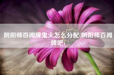 阴阳师百闻牌鬼火怎么分配(阴阳师百闻牌吧)