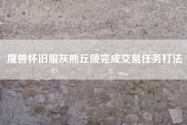 魔兽怀旧服灰熊丘陵完成交易任务打法