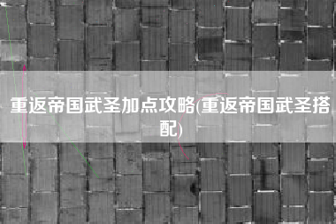 重返帝国武圣加点攻略(重返帝国武圣搭配)
