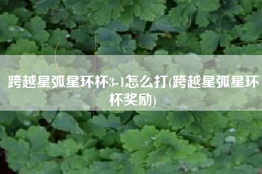 跨越星弧星环杯3-1怎么打(跨越星弧星环杯奖励)