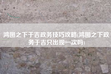 鸿图之下于吉政务技巧攻略(鸿图之下政务于吉只出现一次吗)
