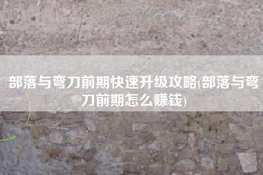 部落与弯刀前期快速升级攻略(部落与弯刀前期怎么赚钱)
