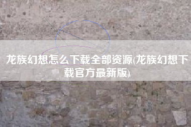龙族幻想怎么下载全部资源(龙族幻想下载官方最新版)