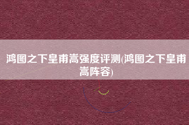 鸿图之下皇甫嵩强度评测(鸿图之下皇甫嵩阵容)