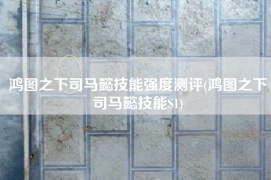 鸿图之下司马懿技能强度测评(鸿图之下司马懿技能S1)