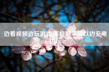 边看视频边玩游戏,手机可不可以边充电边玩
