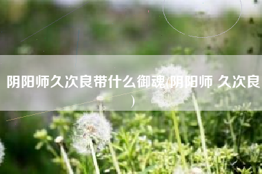 阴阳师久次良带什么御魂(阴阳师 久次良)