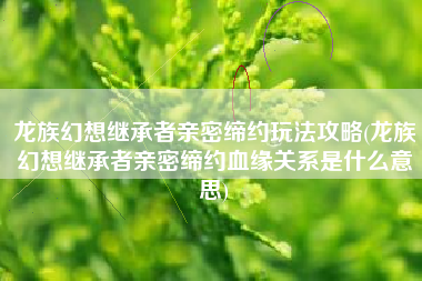 龙族幻想继承者亲密缔约玩法攻略(龙族幻想继承者亲密缔约血缘关系是什么意思)