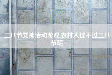 三八节女神活动游戏,农村人过不过三八节呢
