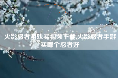 火影忍者游戏买视频下载,火影忍者手游买哪个忍者好