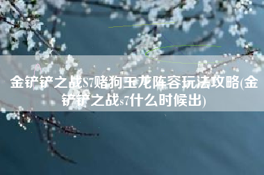 金铲铲之战S7赌狗玉龙阵容玩法攻略(金铲铲之战s7什么时候出)