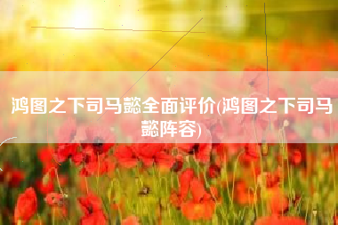 鸿图之下司马懿全面评价(鸿图之下司马懿阵容)