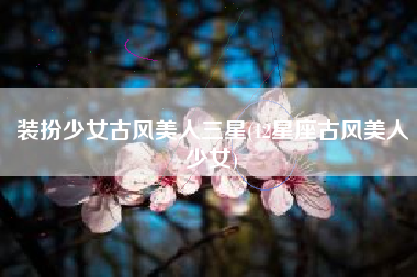 装扮少女古风美人三星(12星座古风美人少女)