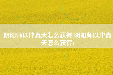 阴阳师以津真天怎么获得(阴阳师以津真天怎么获得)