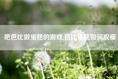 吧芭比做蛋糕的游戏,芭比蛋糕如何脱模