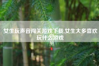 女生玩声音闯关游戏下载,女生大多喜欢玩什么游戏