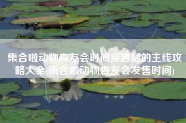 集合啦动物森友会时间穿越后的主线攻略大全(集合啦动物森友会发售时间)