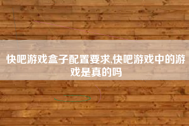 快吧游戏盒子配置要求,快吧游戏中的游戏是真的吗