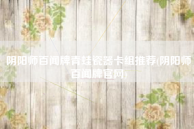 阴阳师百闻牌青蛙瓷器卡组推荐(阴阳师百闻牌官网)