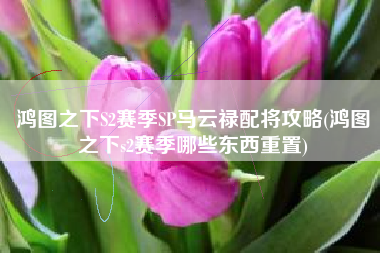 鸿图之下S2赛季SP马云禄配将攻略(鸿图之下s2赛季哪些东西重置)