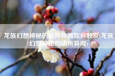 龙族幻想神秘的场所异闻如何触发(龙族幻想神秘的场所异闻)