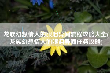 龙族幻想情人的眼泪异闻流程攻略大全(龙族幻想情人的眼泪异闻任务攻略)