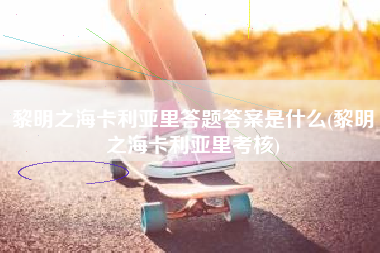 黎明之海卡利亚里答题答案是什么(黎明之海卡利亚里考核)
