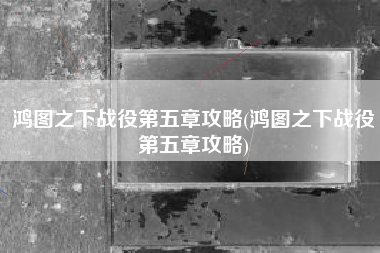鸿图之下战役第五章攻略(鸿图之下战役第五章攻略)