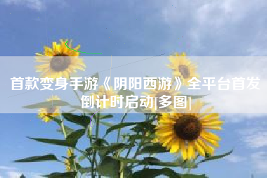 首款变身手游《阴阳西游》全平台首发倒计时启动[多图]