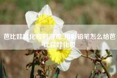 芭比娃娃化妆的游戏.,用彩铅笔怎么给芭比娃娃化妆