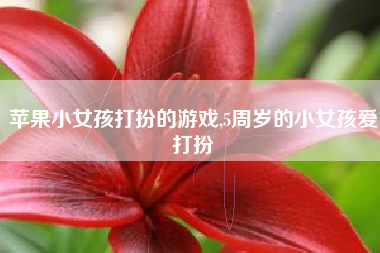苹果小女孩打扮的游戏,5周岁的小女孩爱打扮