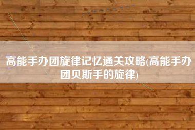 高能手办团旋律记忆通关攻略(高能手办团贝斯手的旋律)