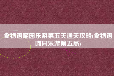 食物语喵园乐游第五关通关攻略(食物语喵园乐游第五局)