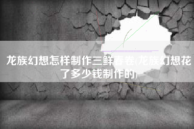 龙族幻想怎样制作三鲜春卷(龙族幻想花了多少钱制作的)