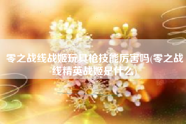 零之战线战姬玩具枪技能厉害吗(零之战线精英战姬是什么)