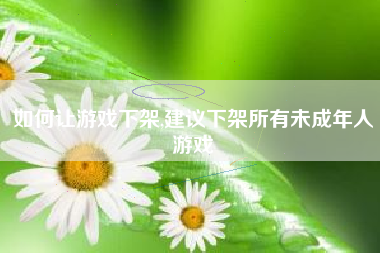 如何让游戏下架,建议下架所有未成年人游戏