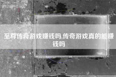 至尊传奇游戏赚钱吗,传奇游戏真的能赚钱吗