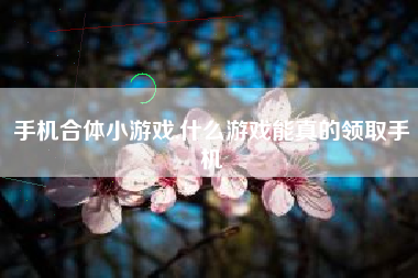 手机合体小游戏,什么游戏能真的领取手机