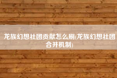 龙族幻想社团贡献怎么刷(龙族幻想社团合并机制)